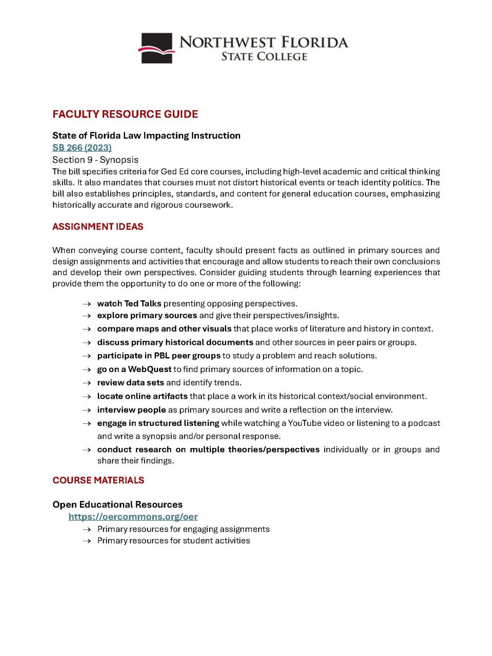 Alt-text: Faculty Resource Guide from Northwest Florida State College outlining assignment ideas and course materials related to Florida law SB 266. Transcribed Text: FACULTY RESOURCE GUIDE State of Florida Law Impacting Instruction SB 266 (2023) Section 9 - Synopsis The bill specifies criteria for Ged Ed core courses, including high-level academic and critical thinking skills. It also mandates that courses must not distort historical events or teach identity politics. The bill also establishes principles, standards, and content for general education courses, emphasizing historically accurate and rigorous coursework. ASSIGNMENT IDEAS When conveying course content, faculty should present facts as outlined in primary sources and design assignments and activities that encourage and allow students to reach their own conclusions and develop their own perspectives. Consider guiding students through learning experiences that provide them the opportunity to do one or more of the following: → watch Ted Talks presenting opposing perspectives. → explore primary sources and give their perspectives/insights. → compare maps and other visuals that place works of literature and history in context. → discuss primary historical documents and other sources in peer pairs or groups. → participate in PBL peer groups to study a problem and reach solutions. → go on a WebQuest to find primary sources of information on a topic. → review data sets and identify trends. → locate online artifacts that place a work in its historical context/social environment. → interview people as primary sources and write a reflection on the interview. → engage in structured listening while watching a YouTube video or listening to a podcast and write a synopsis and/or personal response. → conduct research on multiple theories/perspectives individually or in groups and share their findings. COURSE MATERIALS Open Educational Resources https://oercommons.org/oer → Primary resources for engaging assignments → Primary resources for student activities